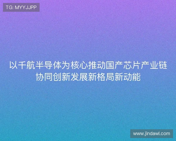 以千航半导体为核心推动国产芯片产业链协同创新发展新格局新动能 以千航半导体为核心推动国产芯片产业链协同创新发展新格局新动能