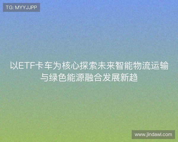 以ETF卡车为核心探索未来智能物流运输与绿色能源融合发展新趋