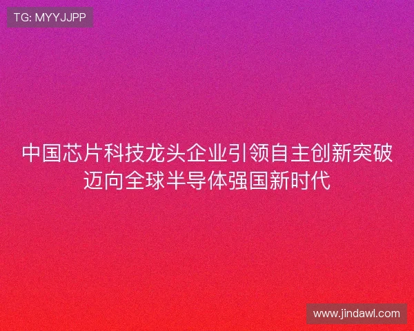中国芯片科技龙头企业引领自主创新突破迈向全球半导体强国新时代 中国芯片科技龙头企业引领自主创新突破迈向全球半导体强国新时代